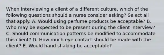 When interviewing a client of a different culture, which of the following questions should a nurse consider asking? Select all that apply. A. Would using perfume products be acceptable? B. Who may be expected to be present during the client interview? C. Should communication patterns be modified to accommodate this client? D. How much eye contact should be made with the client? E. Would hand shaking be acceptable?