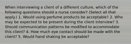 When interviewing a client of a different culture, which of the following questions should a nurse consider? (Select all that apply.) 1. Would using perfume products be acceptable? 2. Who may be expected to be present during the client interview? 3. Should communication patterns be modified to accommodate this client? 4. How much <a href='https://www.questionai.com/knowledge/kAz0luJCe1-eye-contact' class='anchor-knowledge'>eye contact</a> should be made with the client? 5. Would hand shaking be acceptable?