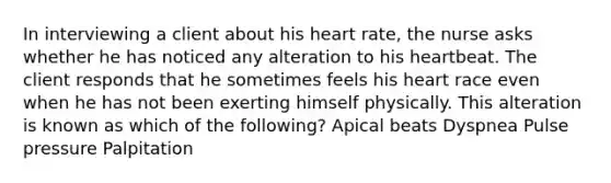 In interviewing a client about his heart rate, the nurse asks whether he has noticed any alteration to his heartbeat. The client responds that he sometimes feels his heart race even when he has not been exerting himself physically. This alteration is known as which of the following? Apical beats Dyspnea Pulse pressure Palpitation