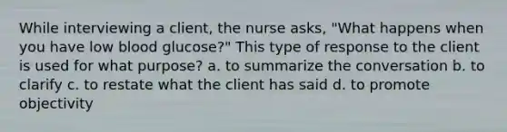 While interviewing a client, the nurse asks, "What happens when you have low blood glucose?" This type of response to the client is used for what purpose? a. to summarize the conversation b. to clarify c. to restate what the client has said d. to promote objectivity