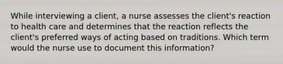 While interviewing a client, a nurse assesses the client's reaction to health care and determines that the reaction reflects the client's preferred ways of acting based on traditions. Which term would the nurse use to document this information?