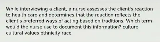 While interviewing a client, a nurse assesses the client's reaction to health care and determines that the reaction reflects the client's preferred ways of acting based on traditions. Which term would the nurse use to document this information? culture cultural values ethnicity race