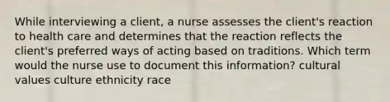 While interviewing a client, a nurse assesses the client's reaction to health care and determines that the reaction reflects the client's preferred ways of acting based on traditions. Which term would the nurse use to document this information? cultural values culture ethnicity race