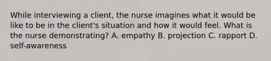 While interviewing a client, the nurse imagines what it would be like to be in the client's situation and how it would feel. What is the nurse demonstrating? A. empathy B. projection C. rapport D. self-awareness