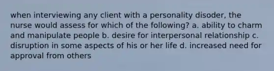 when interviewing any client with a personality disoder, the nurse would assess for which of the following? a. ability to charm and manipulate people b. desire for interpersonal relationship c. disruption in some aspects of his or her life d. increased need for approval from others