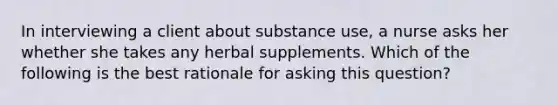 In interviewing a client about substance use, a nurse asks her whether she takes any herbal supplements. Which of the following is the best rationale for asking this question?