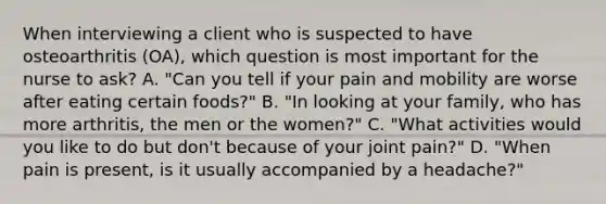 When interviewing a client who is suspected to have osteoarthritis (OA), which question is most important for the nurse to ask? A. "Can you tell if your pain and mobility are worse after eating certain foods?" B. "In looking at your family, who has more arthritis, the men or the women?" C. "What activities would you like to do but don't because of your joint pain?" D. "When pain is present, is it usually accompanied by a headache?"