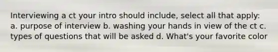 Interviewing a ct your intro should include, select all that apply: a. purpose of interview b. washing your hands in view of the ct c. types of questions that will be asked d. What's your favorite color