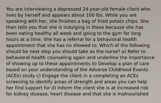 You are interviewing a depressed 24-year-old female client who lives by herself and appears about 100 lbs. While you are speaking with her, she finishes a bag of fried potato chips. She then tells you that she is indulging in these because she has been eating healthy all week and going to the gym for long hours at a time. She has a referral for a behavioral health appointment that she has no showed to. Which of the following should be next step you should take as the nurse? a) Refer to behavioral health counseling again and underline the importance of showing up to these appointments b) Develop a plan of care based on your understanding of the Adverse Childhood Events (ACEs) study c) Engage the client in a completing an ACEs screening to identify areas of strength and areas you can help her find support for d) Inform the client she is at increased risk for kidney disease, heart disease and that she is malnourished