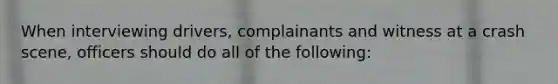 When interviewing drivers, complainants and witness at a crash scene, officers should do all of the following: