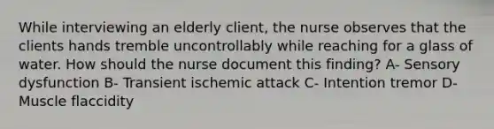 While interviewing an elderly client, the nurse observes that the clients hands tremble uncontrollably while reaching for a glass of water. How should the nurse document this finding? A- Sensory dysfunction B- Transient ischemic attack C- Intention tremor D- Muscle flaccidity