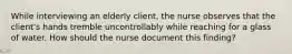 While interviewing an elderly client, the nurse observes that the client's hands tremble uncontrollably while reaching for a glass of water. How should the nurse document this finding?