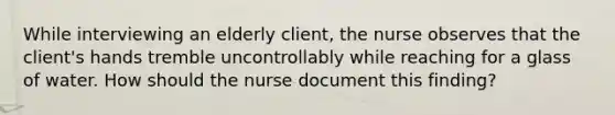 While interviewing an elderly client, the nurse observes that the client's hands tremble uncontrollably while reaching for a glass of water. How should the nurse document this finding?