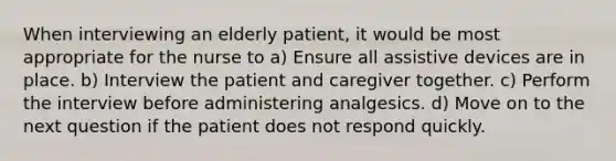 When interviewing an elderly patient, it would be most appropriate for the nurse to a) Ensure all assistive devices are in place. b) Interview the patient and caregiver together. c) Perform the interview before administering analgesics. d) Move on to the next question if the patient does not respond quickly.