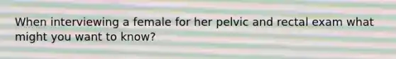 When interviewing a female for her pelvic and rectal exam what might you want to know?