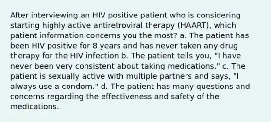 After interviewing an HIV positive patient who is considering starting highly active antiretroviral therapy (HAART), which patient information concerns you the most? a. The patient has been HIV positive for 8 years and has never taken any drug therapy for the HIV infection b. The patient tells you, "I have never been very consistent about taking medications." c. The patient is sexually active with multiple partners and says, "I always use a condom." d. The patient has many questions and concerns regarding the effectiveness and safety of the medications.