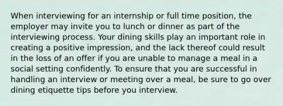 When interviewing for an internship or full time position, the employer may invite you to lunch or dinner as part of the interviewing process. Your dining skills play an important role in creating a positive impression, and the lack thereof could result in the loss of an offer if you are unable to manage a meal in a social setting confidently. To ensure that you are successful in handling an interview or meeting over a meal, be sure to go over dining etiquette tips before you interview.