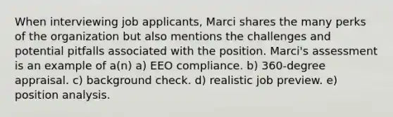 When interviewing job applicants, Marci shares the many perks of the organization but also mentions the challenges and potential pitfalls associated with the position. Marci's assessment is an example of a(n) a) EEO compliance. b) 360-degree appraisal. c) background check. d) realistic job preview. e) position analysis.