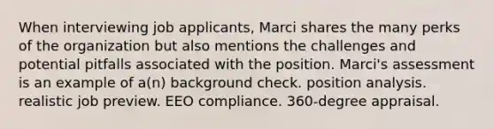 When interviewing job applicants, Marci shares the many perks of the organization but also mentions the challenges and potential pitfalls associated with the position. Marci's assessment is an example of a(n) background check. position analysis. realistic job preview. EEO compliance. 360-degree appraisal.