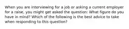 When you are interviewing for a job or asking a current employer for a raise, you might get asked the question: What figure do you have in mind? Which of the following is the best advice to take when responding to this question?