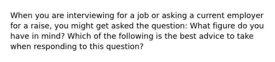 When you are interviewing for a job or asking a current employer for a raise, you might get asked the question: What figure do you have in mind? Which of the following is the best advice to take when responding to this question?