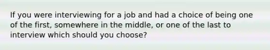 If you were interviewing for a job and had a choice of being one of the first, somewhere in the middle, or one of the last to interview which should you choose?