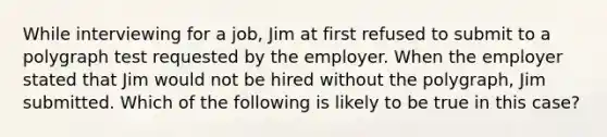 While interviewing for a job, Jim at first refused to submit to a polygraph test requested by the employer. When the employer stated that Jim would not be hired without the polygraph, Jim submitted. Which of the following is likely to be true in this case?