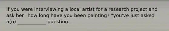 If you were interviewing a local artist for a research project and ask her "how long have you been painting? "you've just asked a(n) ____________ question.