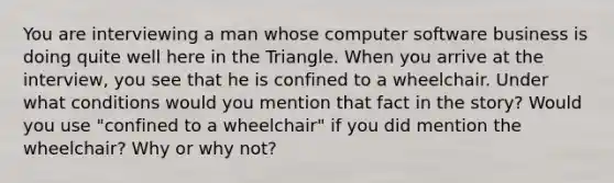 You are interviewing a man whose computer software business is doing quite well here in the Triangle. When you arrive at the interview, you see that he is confined to a wheelchair. Under what conditions would you mention that fact in the story? Would you use "confined to a wheelchair" if you did mention the wheelchair? Why or why not?