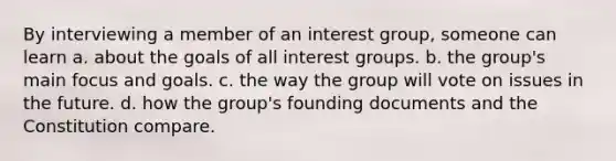 By interviewing a member of an interest group, someone can learn​ a. about the goals of all interest groups.​ b. ​the group's main focus and goals. c. ​the way the group will vote on issues in the future. d. ​how the group's founding documents and the Constitution compare.