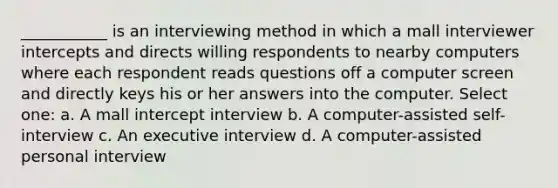 ___________ is an interviewing method in which a mall interviewer intercepts and directs willing respondents to nearby computers where each respondent reads questions off a computer screen and directly keys his or her answers into the computer. Select one: a. A mall intercept interview b. A computer-assisted self-interview c. An executive interview d. A computer-assisted personal interview