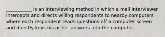 ___________ is an interviewing method in which a mall interviewer intercepts and directs willing respondents to nearby computers where each respondent reads questions off a computer screen and directly keys his or her answers into the computer.