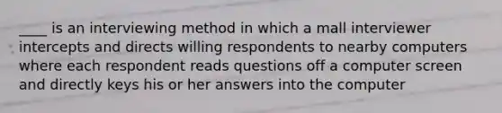 ____ is an interviewing method in which a mall interviewer intercepts and directs willing respondents to nearby computers where each respondent reads questions off a computer screen and directly keys his or her answers into the computer