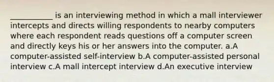 ___________ is an interviewing method in which a mall interviewer intercepts and directs willing respondents to nearby computers where each respondent reads questions off a computer screen and directly keys his or her answers into the computer. a.A computer-assisted self-interview b.A computer-assisted personal interview c.A mall intercept interview d.An executive interview