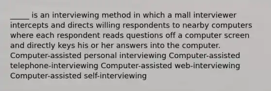 _____ is an interviewing method in which a mall interviewer intercepts and directs willing respondents to nearby computers where each respondent reads questions off a computer screen and directly keys his or her answers into the computer. Computer-assisted personal interviewing Computer-assisted telephone-interviewing Computer-assisted web-interviewing Computer-assisted self-interviewing