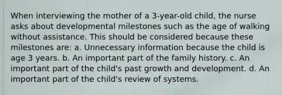 When interviewing the mother of a 3-year-old child, the nurse asks about developmental milestones such as the age of walking without assistance. This should be considered because these milestones are: a. Unnecessary information because the child is age 3 years. b. An important part of the family history. c. An important part of the child's past growth and development. d. An important part of the child's review of systems.