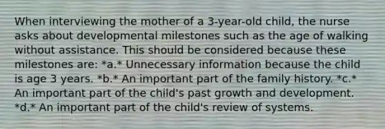 When interviewing the mother of a 3-year-old child, the nurse asks about developmental milestones such as the age of walking without assistance. This should be considered because these milestones are: *a.* Unnecessary information because the child is age 3 years. *b.* An important part of the family history. *c.* An important part of the child's past growth and development. *d.* An important part of the child's review of systems.