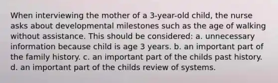 When interviewing the mother of a 3-year-old child, the nurse asks about developmental milestones such as the age of walking without assistance. This should be considered: a. unnecessary information because child is age 3 years. b. an important part of the family history. c. an important part of the childs past history. d. an important part of the childs review of systems.