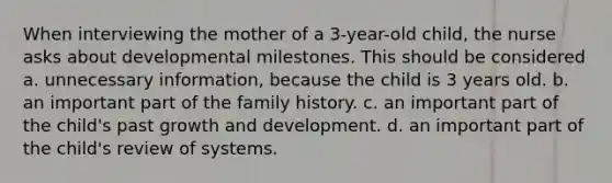 When interviewing the mother of a 3-year-old child, the nurse asks about developmental milestones. This should be considered a. unnecessary information, because the child is 3 years old. b. an important part of the family history. c. an important part of the child's past growth and development. d. an important part of the child's review of systems.