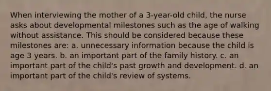 When interviewing the mother of a 3-year-old child, the nurse asks about developmental milestones such as the age of walking without assistance. This should be considered because these milestones are: a. unnecessary information because the child is age 3 years. b. an important part of the family history. c. an important part of the child's past growth and development. d. an important part of the child's review of systems.