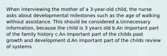 When interviewing the mother of a 3-year-old child, the nurse asks about developmental milestones such as the age of walking without assistance. This should be considered a.Unnecessary information, because the child is 3 years old b.An important part of the family history c.An important part of the childs past growth and development d.An important part of the childs review of systems