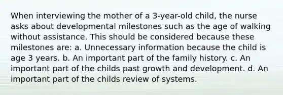 When interviewing the mother of a 3-year-old child, the nurse asks about developmental milestones such as the age of walking without assistance. This should be considered because these milestones are: a. Unnecessary information because the child is age 3 years. b. An important part of the family history. c. An important part of the childs past growth and development. d. An important part of the childs review of systems.