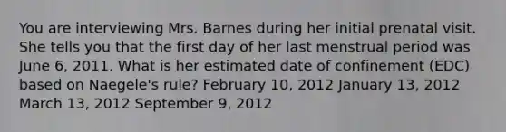 You are interviewing Mrs. Barnes during her initial prenatal visit. She tells you that the first day of her last menstrual period was June​ 6, 2011. What is her estimated date of confinement​ (EDC) based on​ Naegele's rule? February​ 10, 2012 January​ 13, 2012 March​ 13, 2012 September​ 9, 2012