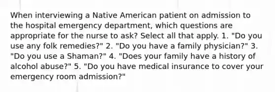 When interviewing a Native American patient on admission to the hospital emergency department, which questions are appropriate for the nurse to ask? Select all that apply. 1. "Do you use any folk remedies?" 2. "Do you have a family physician?" 3. "Do you use a Shaman?" 4. "Does your family have a history of alcohol abuse?" 5. "Do you have medical insurance to cover your emergency room admission?"