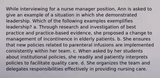 While interviewing for a nurse manager position, Ann is asked to give an example of a situation in which she demonstrated leadership. Which of the following examples exemplifies leadership? a. Through research and investigation of best practice and practice-based evidence, she proposed a change to management of incontinence in elderly patients. b. She ensures that new policies related to parenteral infusions are implemented consistently within her team. c. When asked by her students about institutional policies, she readily and patiently interprets policies to facilitate quality care. d. She organizes the team and delegates responsibilities effectively in providing nursing care.