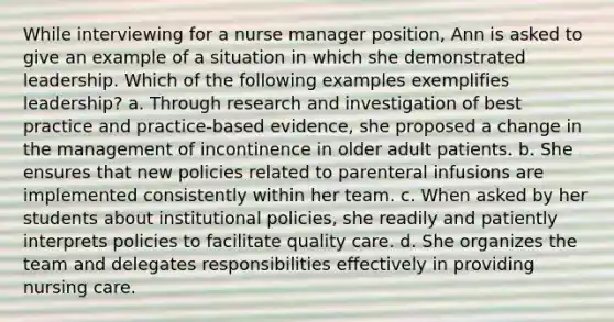 While interviewing for a nurse manager position, Ann is asked to give an example of a situation in which she demonstrated leadership. Which of the following examples exemplifies leadership? a. Through research and investigation of best practice and practice-based evidence, she proposed a change in the management of incontinence in older adult patients. b. She ensures that new policies related to parenteral infusions are implemented consistently within her team. c. When asked by her students about institutional policies, she readily and patiently interprets policies to facilitate quality care. d. She organizes the team and delegates responsibilities effectively in providing nursing care.