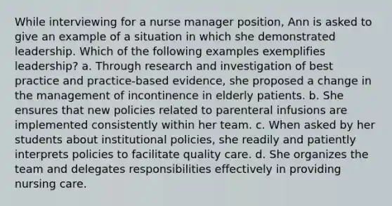 While interviewing for a nurse manager position, Ann is asked to give an example of a situation in which she demonstrated leadership. Which of the following examples exemplifies leadership? a. Through research and investigation of best practice and practice-based evidence, she proposed a change in the management of incontinence in elderly patients. b. She ensures that new policies related to parenteral infusions are implemented consistently within her team. c. When asked by her students about institutional policies, she readily and patiently interprets policies to facilitate quality care. d. She organizes the team and delegates responsibilities effectively in providing nursing care.