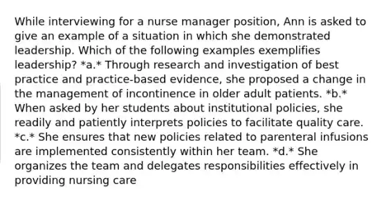 While interviewing for a nurse manager position, Ann is asked to give an example of a situation in which she demonstrated leadership. Which of the following examples exemplifies leadership? *a.* Through research and investigation of best practice and practice-based evidence, she proposed a change in the management of incontinence in older adult patients. *b.* When asked by her students about institutional policies, she readily and patiently interprets policies to facilitate quality care. *c.* She ensures that new policies related to parenteral infusions are implemented consistently within her team. *d.* She organizes the team and delegates responsibilities effectively in providing nursing care