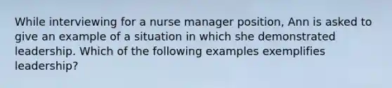 While interviewing for a nurse manager position, Ann is asked to give an example of a situation in which she demonstrated leadership. Which of the following examples exemplifies leadership?