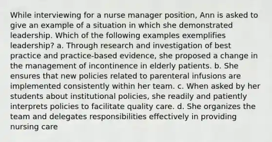 While interviewing for a nurse manager position, Ann is asked to give an example of a situation in which she demonstrated leadership. Which of the following examples exemplifies leadership? a. Through research and investigation of best practice and practice-based evidence, she proposed a change in the management of incontinence in elderly patients. b. She ensures that new policies related to parenteral infusions are implemented consistently within her team. c. When asked by her students about institutional policies, she readily and patiently interprets policies to facilitate quality care. d. She organizes the team and delegates responsibilities effectively in providing nursing care